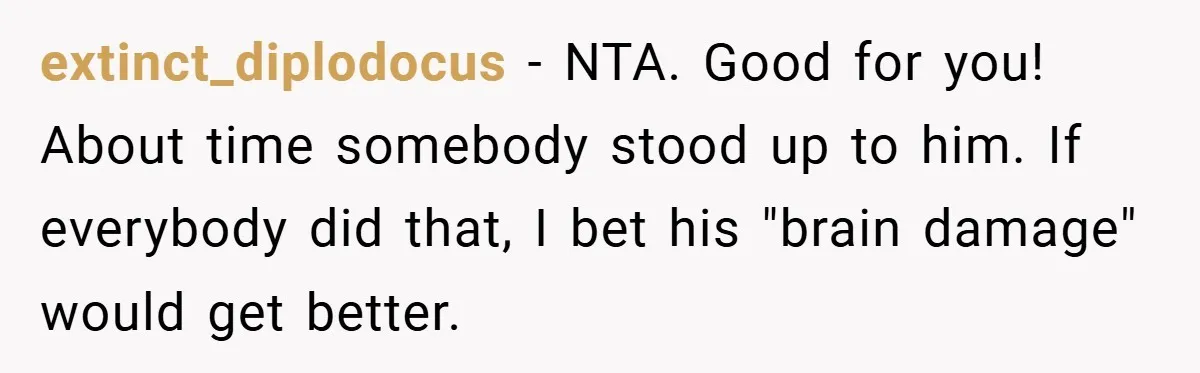 Man Kicks Out His “Brain-Damaged” Uncle After Years Of Verbal Abuse extinct_diplodocus − NTA. Good for you! About time somebody stood up to him. If everybody did that, I bet his "brain damage" would get better.