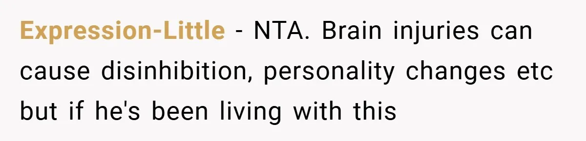 Man Kicks Out His “Brain-Damaged” Uncle After Years Of Verbal Abuse Expression-Little − NTA. Brain injuries can cause disinhibition, personality changes etc but if he's been living with this