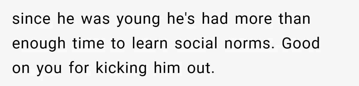 Man Kicks Out His “Brain-Damaged” Uncle After Years Of Verbal Abuse since he was young he's had more than enough time to learn social norms. Good on you for kicking him out.