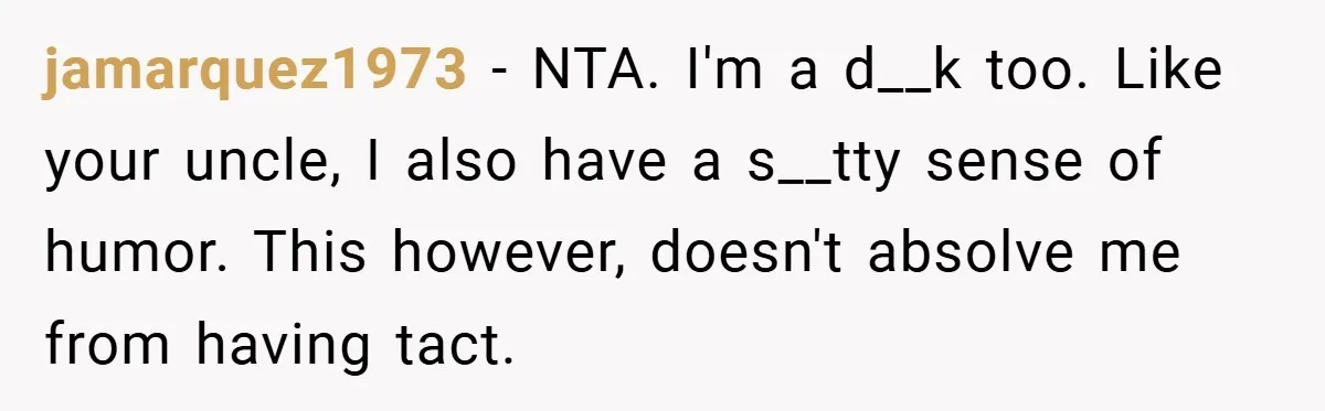 Man Kicks Out His “Brain-Damaged” Uncle After Years Of Verbal Abuse jamarquez1973 − NTA. I'm a d__k too. Like your uncle, I also have a s__tty sense of humor. This however, doesn't absolve me from having tact.