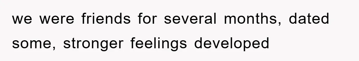 we were friends for several months, dated some, stronger feelings developed