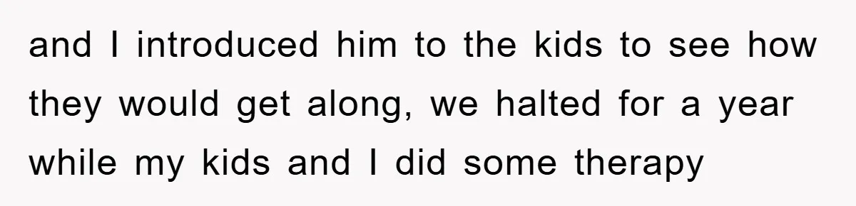 and I introduced him to the kids to see how they would get along, we halted for a year while my kids and I did some therapy