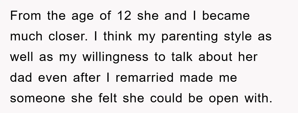 From the age of 12 she and I became much closer. I think my parenting style as well as my willingness to talk about her dad even after I remarried...