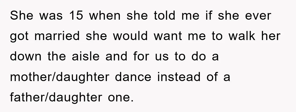 She was 15 when she told me if she ever got married she would want me to walk her down the aisle and for us to do a mother/daughter dance...