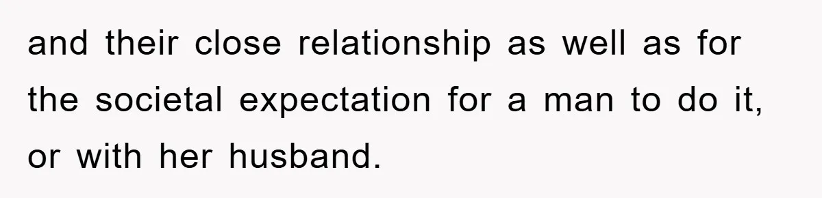 and their close relationship as well as for the societal expectation for a man to do it, or with her husband.