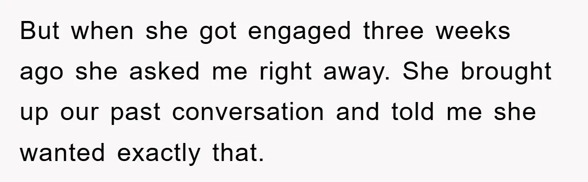 But when she got engaged three weeks ago she asked me right away. She brought up our past conversation and told me she wanted exactly that.