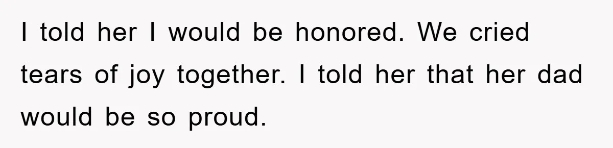 I told her I would be honored. We cried tears of joy together. I told her that her dad would be so proud.
