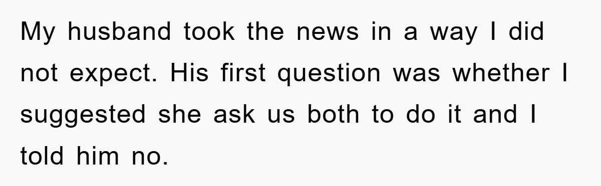 My husband took the news in a way I did not expect. His first question was whether I suggested she ask us both to do it and I told him...