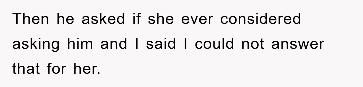 Then he asked if she ever considered asking him and I said I could not answer that for her.