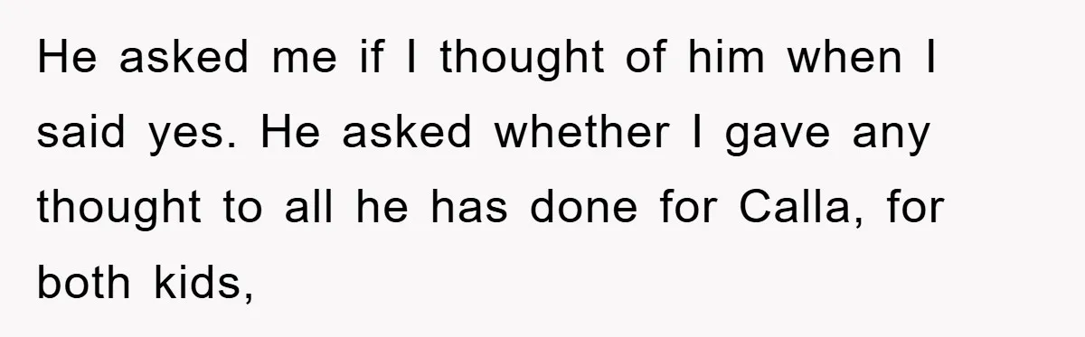 He asked me if I thought of him when I said yes. He asked whether I gave any thought to all he has done for Calla, for both kids,