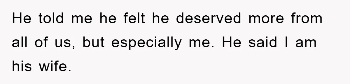 He told me he felt he deserved more from all of us, but especially me. He said I am his wife.