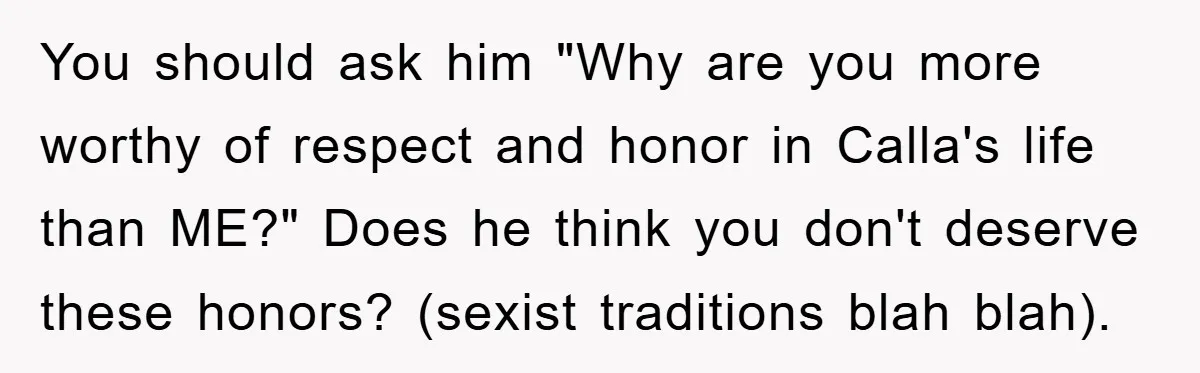 You should ask him "Why are you more worthy of respect and honor in Calla's life than ME?" Does he think you don't deserve these honors? (sexist traditions blah blah).