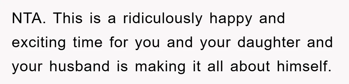 NTA. This is a ridiculously happy and exciting time for you and your daughter and your husband is making it all about himself.