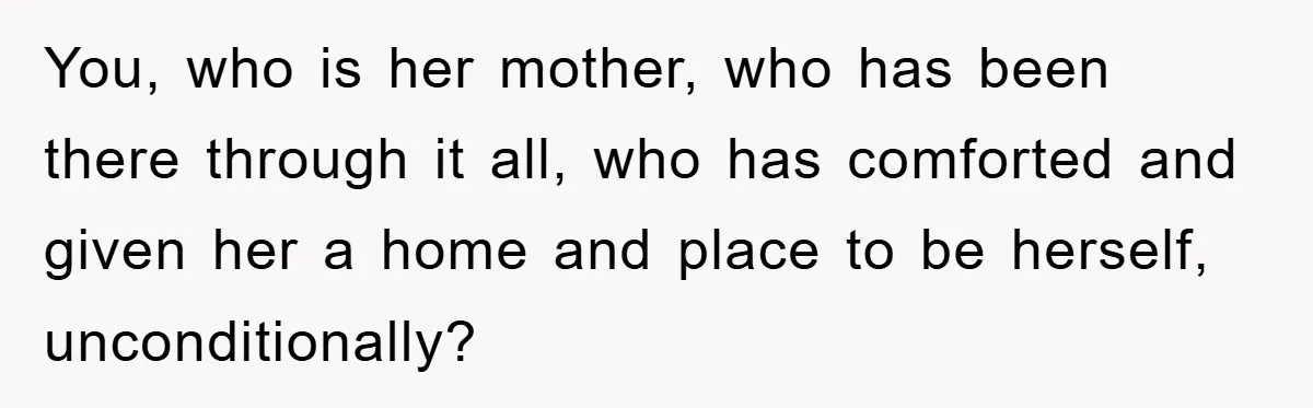 You, who is her mother, who has been there through it all, who has comforted and given her a home and place to be herself, unconditionally?