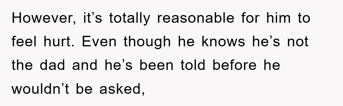 However, it’s totally reasonable for him to feel hurt. Even though he knows he’s not the dad and he’s been told before he wouldn’t be asked,