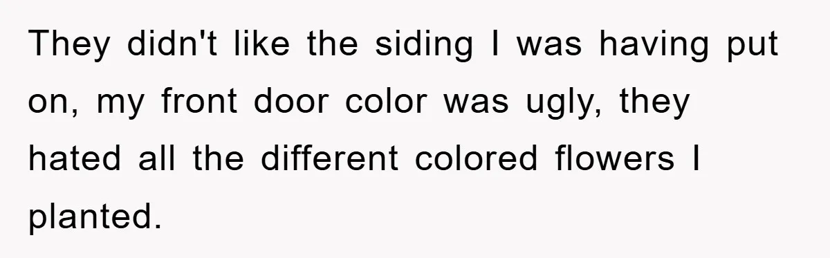 They didn't like the siding I was having put on, my front door color was ugly, they hated all the different colored flowers I planted.