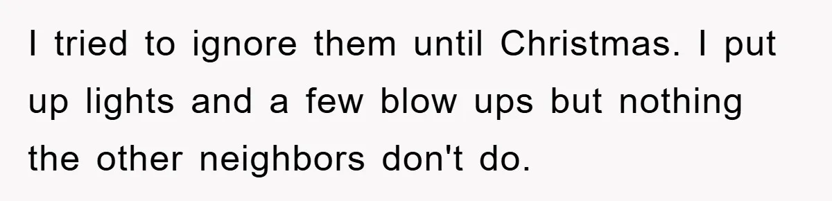 I tried to ignore them until Christmas. I put up lights and a few blow ups but nothing the other neighbors don't do.