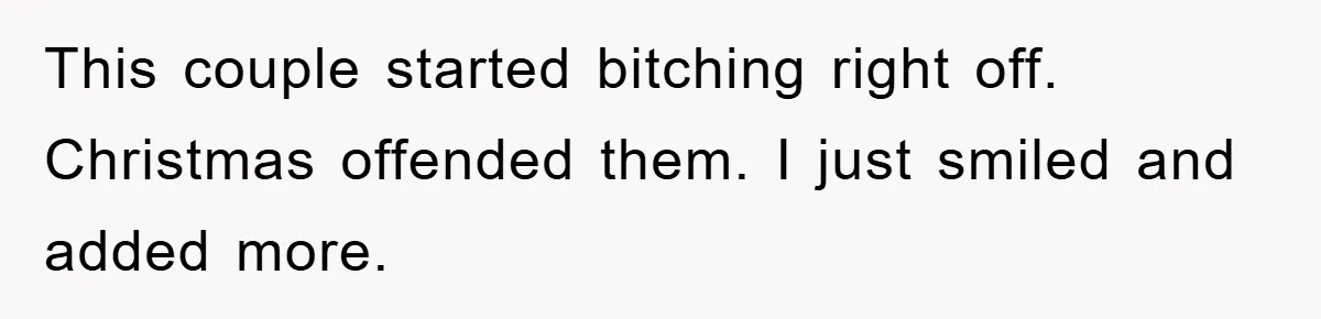 This couple started bitching right off. Christmas offended them. I just smiled and added more.