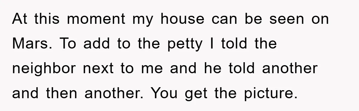 At this moment my house can be seen on Mars. To add to the petty I told the neighbor next to me and he told another and then another. You...