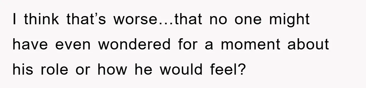 I think that’s worse…that no one might have even wondered for a moment about his role or how he would feel?