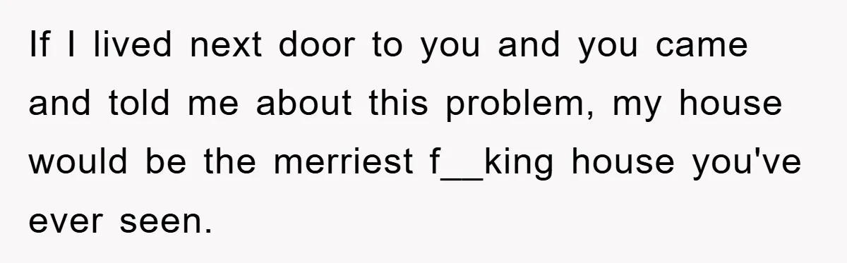 If I lived next door to you and you came and told me about this problem, my house would be the merriest f__king house you've ever seen.