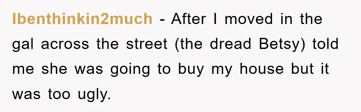 Ibenthinkin2much − After I moved in the gal across the street (the dread Betsy) told me she was going to buy my house but it was too ugly.
