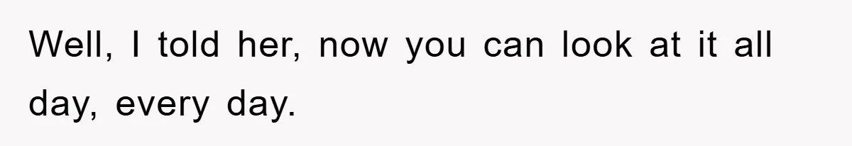 Well, I told her, now you can look at it all day, every day.
