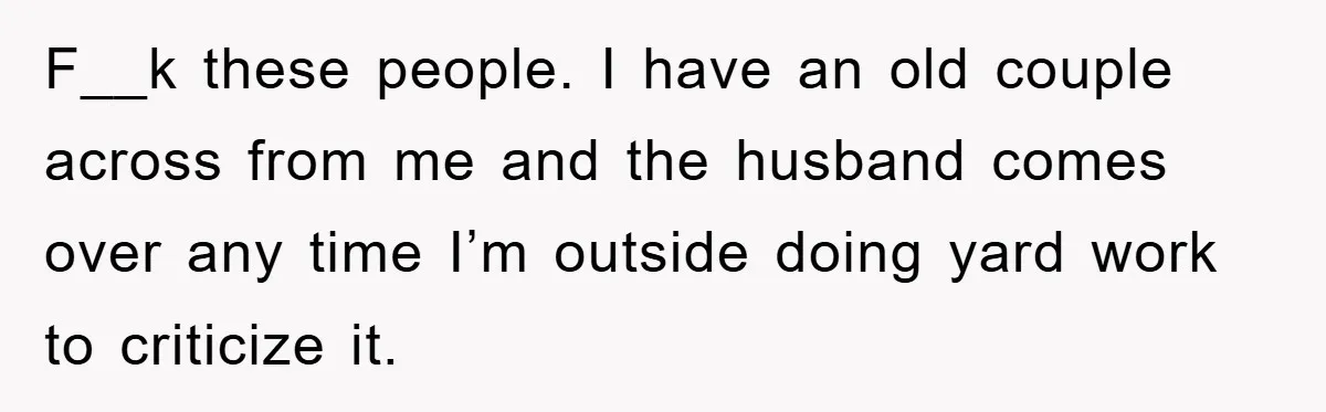 F__k these people. I have an old couple across from me and the husband comes over any time I’m outside doing yard work to criticize it.