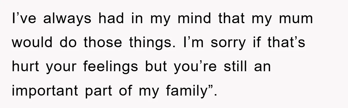 I’ve always had in my mind that my mum would do those things. I’m sorry if that’s hurt your feelings but you’re still an important part of my family”.