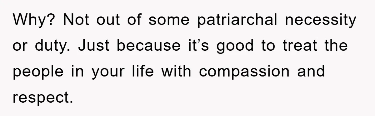 Why? Not out of some patriarchal necessity or duty. Just because it’s good to treat the people in your life with compassion and respect.