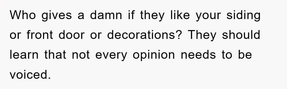 Who gives a damn if they like your siding or front door or decorations? They should learn that not every opinion needs to be voiced.