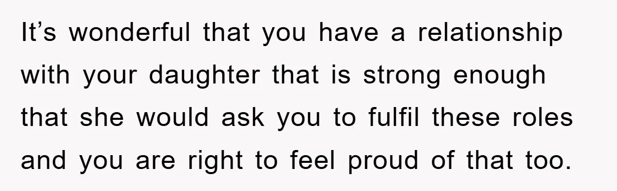 It’s wonderful that you have a relationship with your daughter that is strong enough that she would ask you to fulfil these roles and you are right to feel proud...
