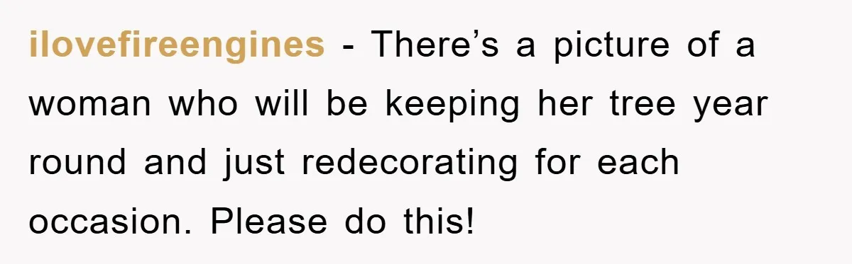 ilovefireengines − There’s a picture of a woman who will be keeping her tree year round and just redecorating for each occasion. Please do this!