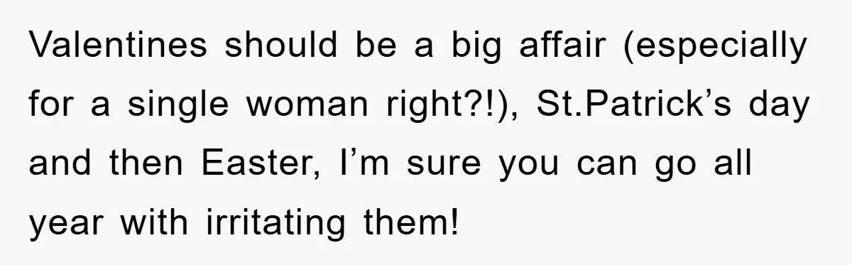 Valentines should be a big affair (especially for a single woman right?!), St.Patrick’s day and then Easter, I’m sure you can go all year with irritating them!