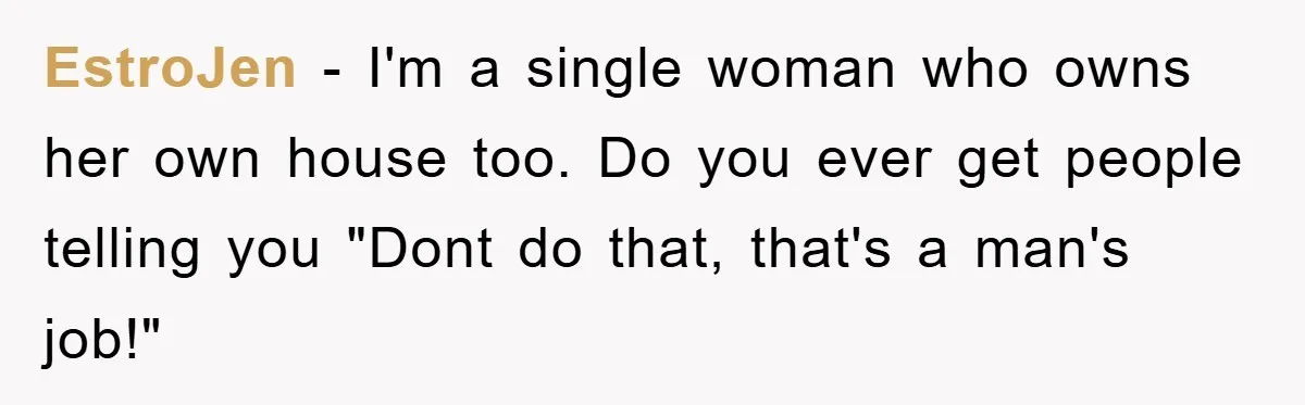 EstroJen − I'm a single woman who owns her own house too. Do you ever get people telling you "Dont do that, that's a man's job!"