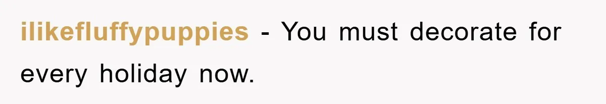ilikefluffypuppies − You must decorate for every holiday now.