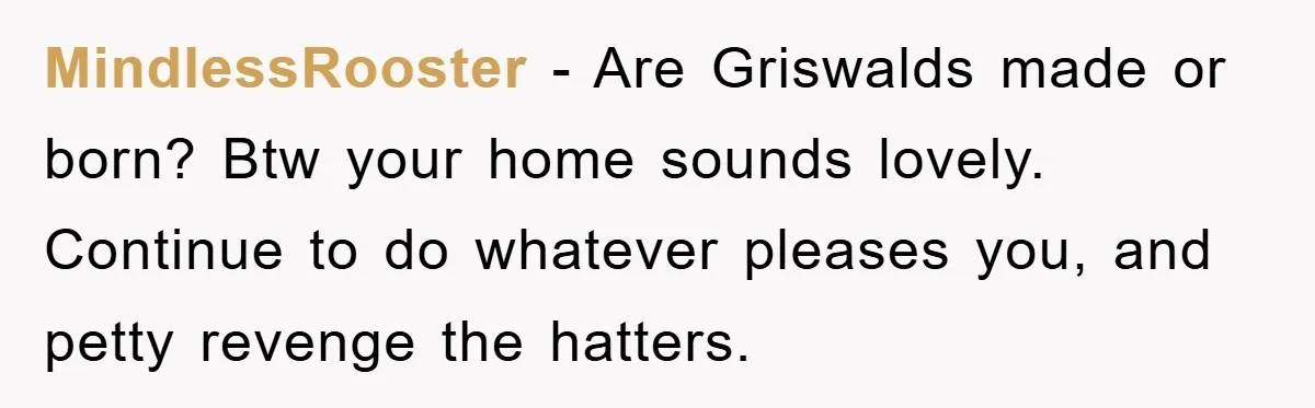 MindlessRooster − Are Griswalds made or born? Btw your home sounds lovely. Continue to do whatever pleases you, and petty revenge the hatters.