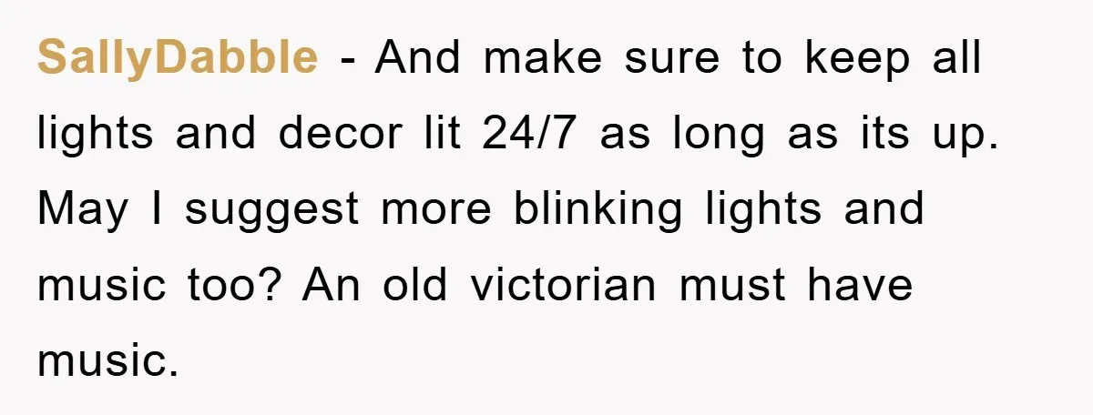 SallyDabble − And make sure to keep all lights and decor lit 24/7 as long as its up. May I suggest more blinking lights and music too? An old victorian...