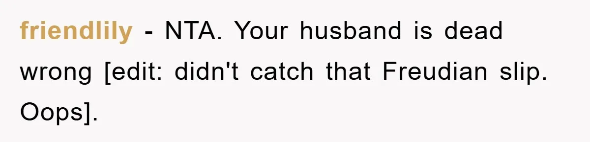 friendlily − NTA. Your husband is dead wrong [edit: didn't catch that Freudian slip. Oops].