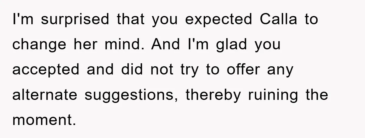 I'm surprised that you expected Calla to change her mind. And I'm glad you accepted and did not try to offer any alternate suggestions, thereby ruining the moment.