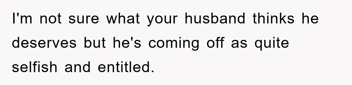 I'm not sure what your husband thinks he deserves but he's coming off as quite selfish and entitled.
