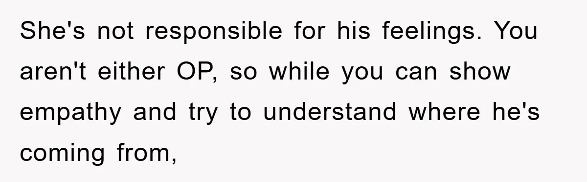 She's not responsible for his feelings. You aren't either OP, so while you can show empathy and try to understand where he's coming from,