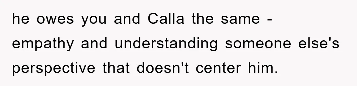 he owes you and Calla the same - empathy and understanding someone else's perspective that doesn't center him.