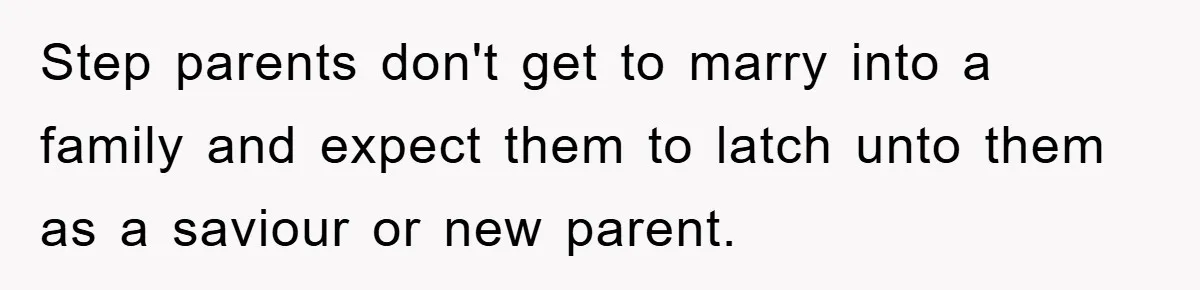 Step parents don't get to marry into a family and expect them to latch unto them as a saviour or new parent.