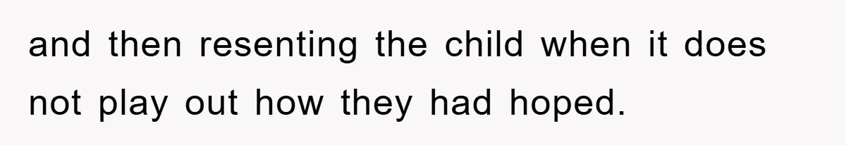 and then resenting the child when it does not play out how they had hoped.