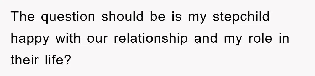 The question should be is my stepchild happy with our relationship and my role in their life?