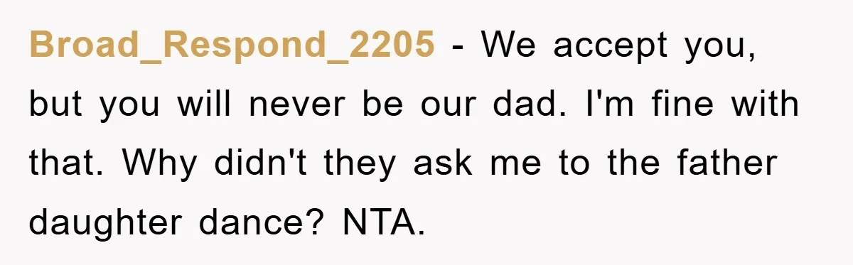 Broad_Respond_2205 − We accept you, but you will never be our dad. I'm fine with that. Why didn't they ask me to the father daughter dance? NTA.