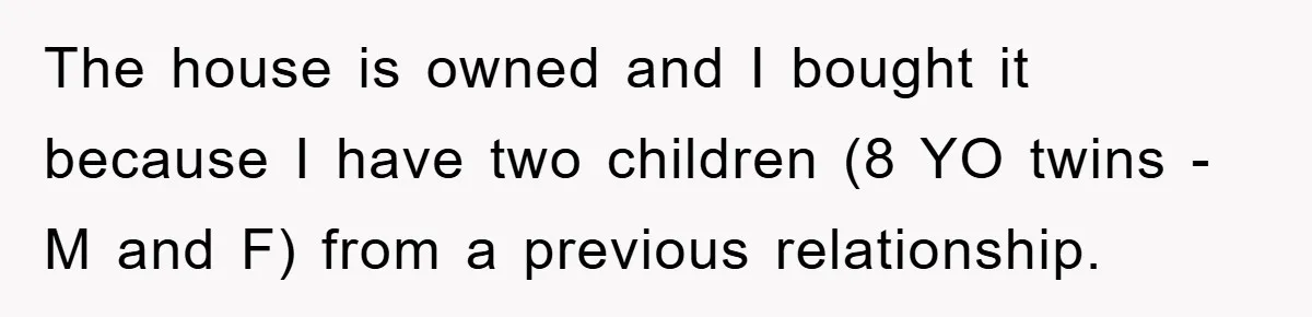The house is owned and I bought it because I have two children (8 YO twins - M and F) from a previous relationship.