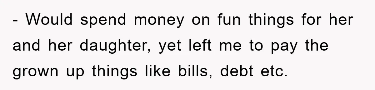 - Would spend money on fun things for her and her daughter, yet left me to pay the grown up things like bills, debt etc.