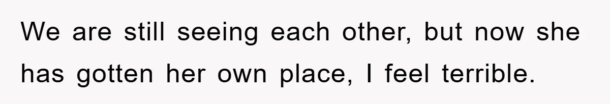 We are still seeing each other, but now she has gotten her own place, I feel terrible.